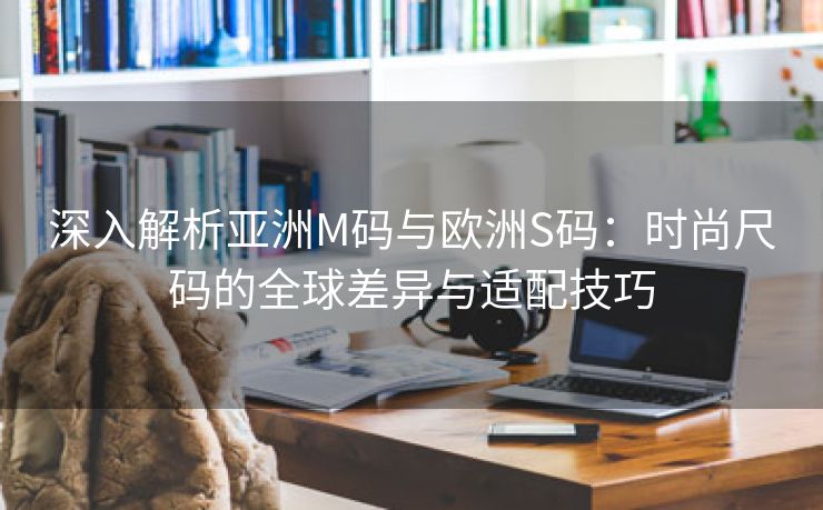 深入解析亚洲M码与欧洲S码：时尚尺码的全球差异与适配技巧