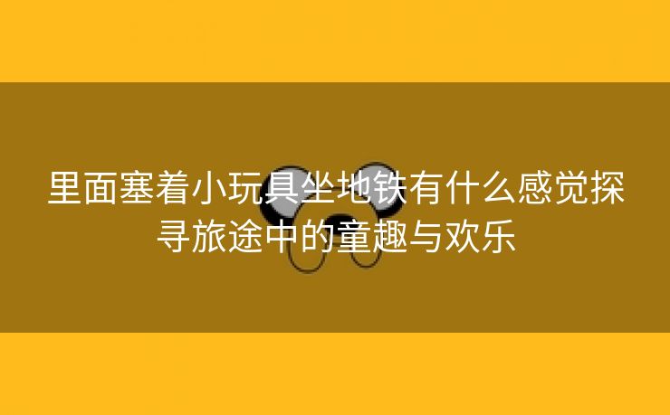 里面塞着小玩具坐地铁有什么感觉探寻旅途中的童趣与欢乐