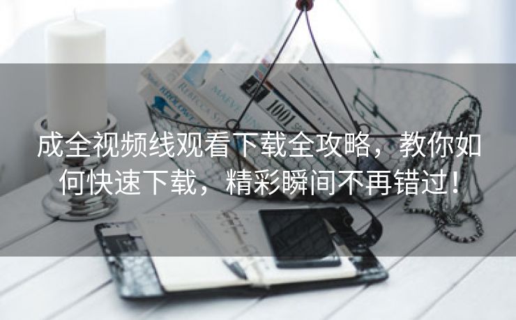 成全视频线观看下载全攻略，教你如何快速下载，精彩瞬间不再错过！