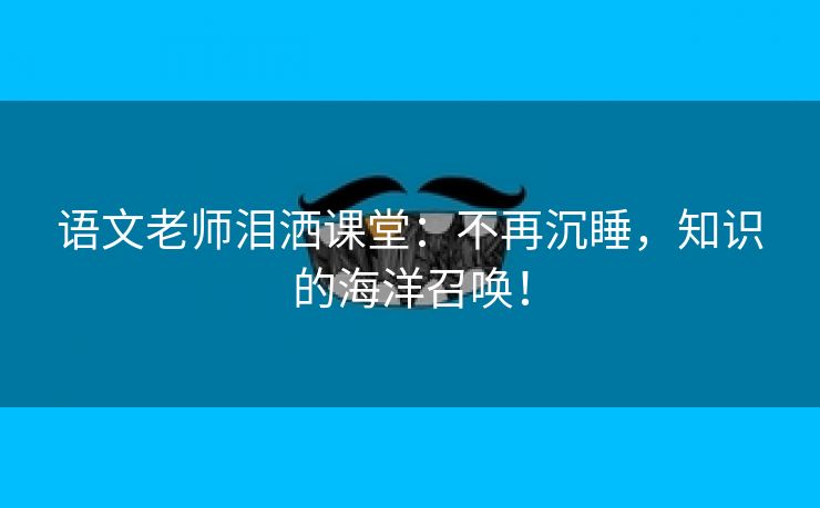 语文老师泪洒课堂：不再沉睡，知识的海洋召唤！