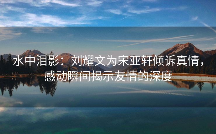 水中泪影：刘耀文为宋亚轩倾诉真情，感动瞬间揭示友情的深度