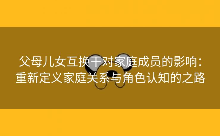 父母儿女互换干对家庭成员的影响：重新定义家庭关系与角色认知的之路