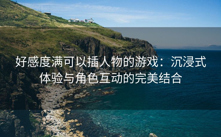 好感度满可以插人物的游戏：沉浸式体验与角色互动的完美结合