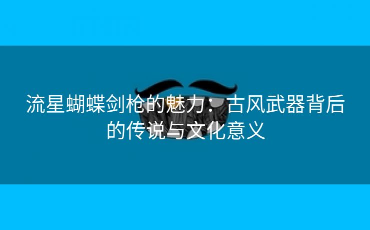 流星蝴蝶剑枪的魅力：古风武器背后的传说与文化意义