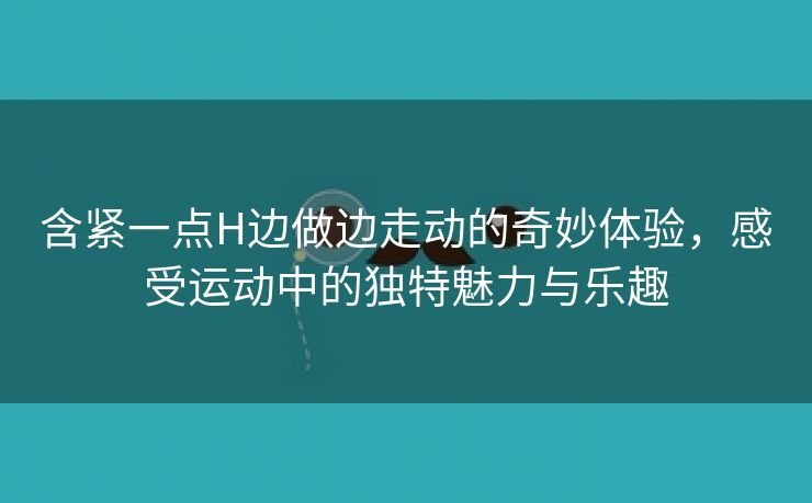 含紧一点H边做边走动的奇妙体验，感受运动中的独特魅力与乐趣