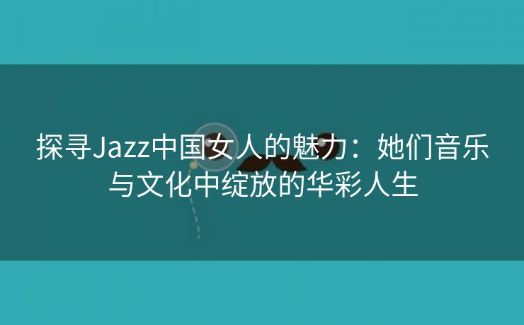 探寻Jazz中国女人的魅力：她们音乐与文化中绽放的华彩人生