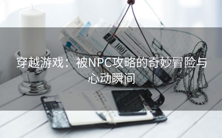 穿越游戏：被NPC攻略的奇妙冒险与心动瞬间