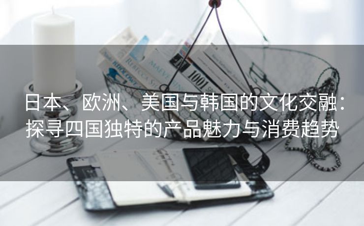 日本、欧洲、美国与韩国的文化交融：探寻四国独特的产品魅力与消费趋势