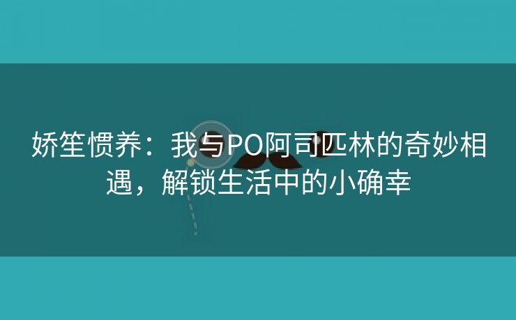 娇笙惯养：我与PO阿司匹林的奇妙相遇，解锁生活中的小确幸