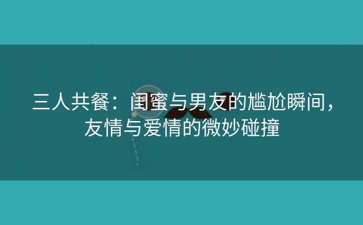 三人共餐：闺蜜与男友的尴尬瞬间，友情与爱情的微妙碰撞