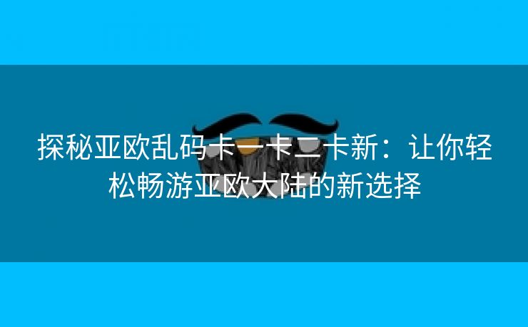 探秘亚欧乱码卡一卡二卡新：让你轻松畅游亚欧大陆的新选择