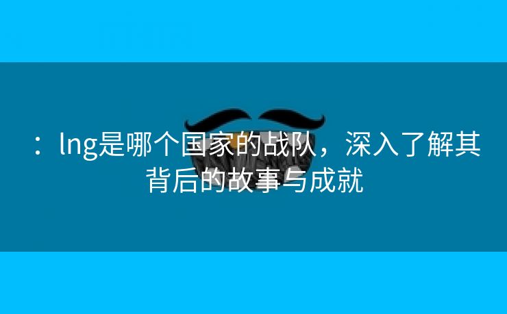 ：lng是哪个国家的战队，深入了解其背后的故事与成就