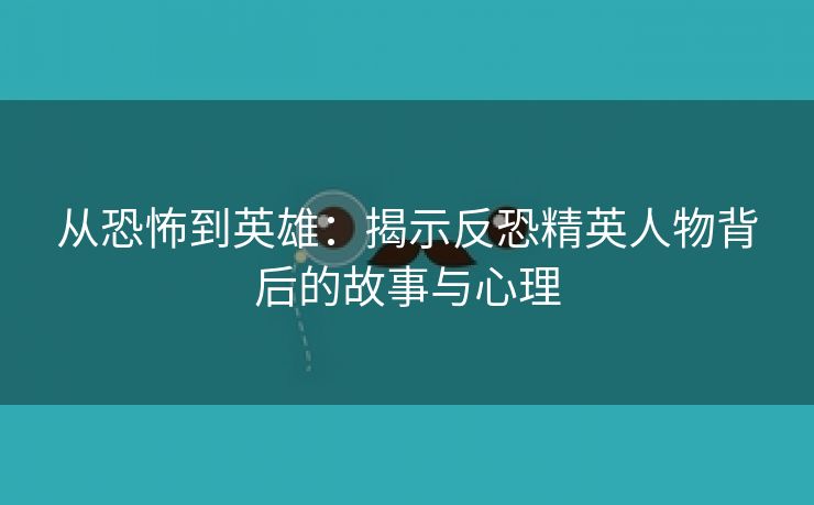 从恐怖到英雄：揭示反恐精英人物背后的故事与心理