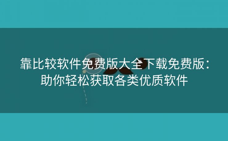 靠比较软件免费版大全下载免费版：助你轻松获取各类优质软件