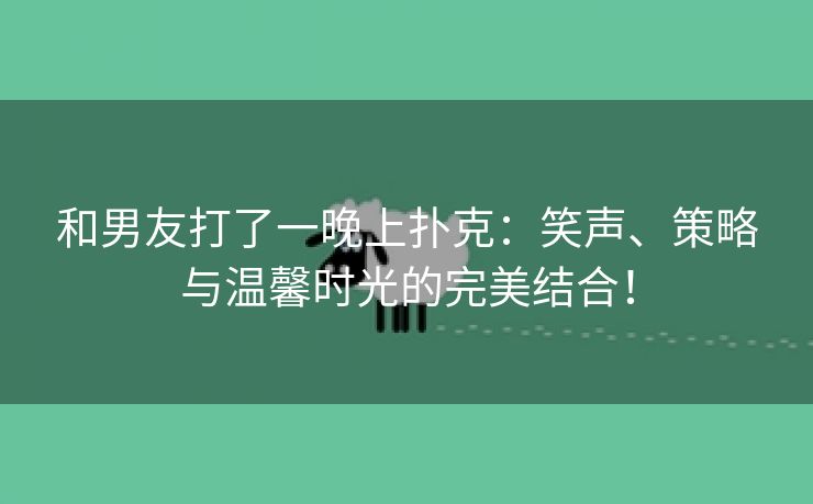 和男友打了一晚上扑克：笑声、策略与温馨时光的完美结合！