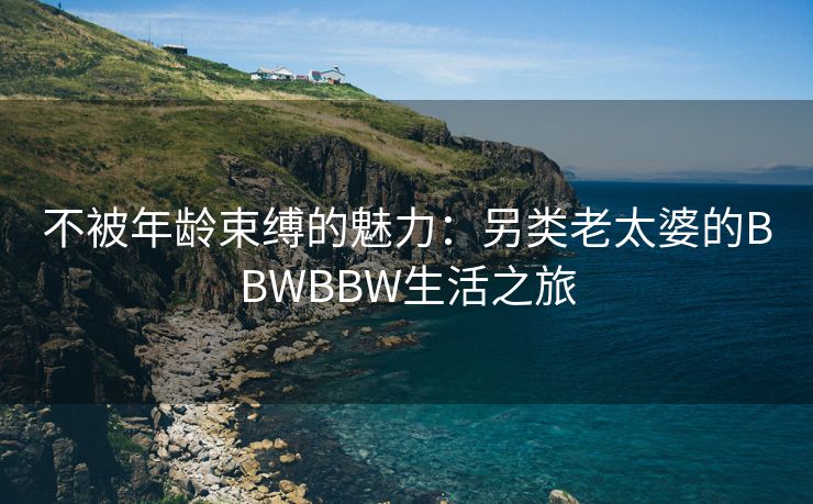 不被年龄束缚的魅力：另类老太婆的BBWBBW生活之旅