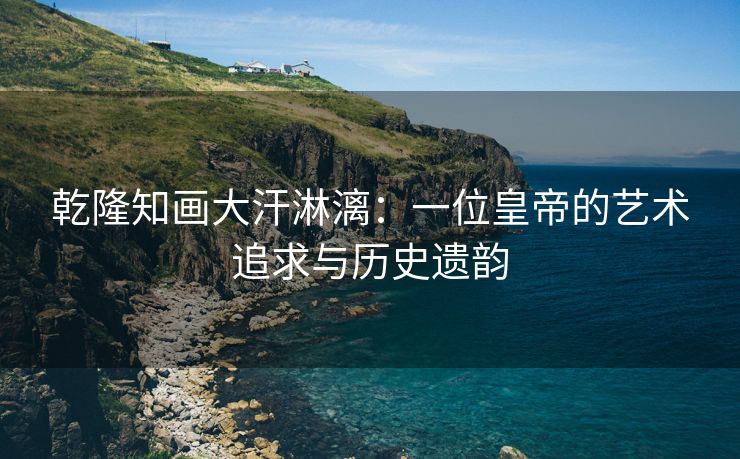 乾隆知画大汗淋漓：一位皇帝的艺术追求与历史遗韵