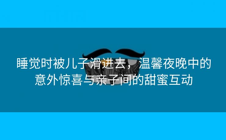 睡觉时被儿子滑进去，温馨夜晚中的意外惊喜与亲子间的甜蜜互动