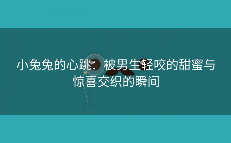 小兔兔的心跳：被男生轻咬的甜蜜与惊喜交织的瞬间