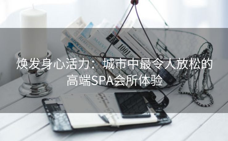 焕发身心活力：城市中最令人放松的高端SPA会所体验