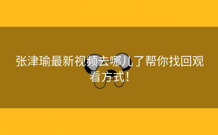 张津瑜最新视频去哪儿了帮你找回观看方式！