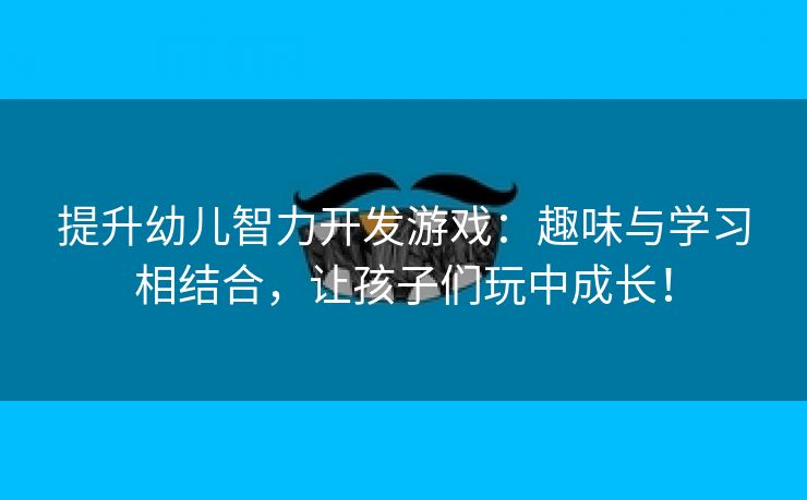 提升幼儿智力开发游戏：趣味与学习相结合，让孩子们玩中成长！