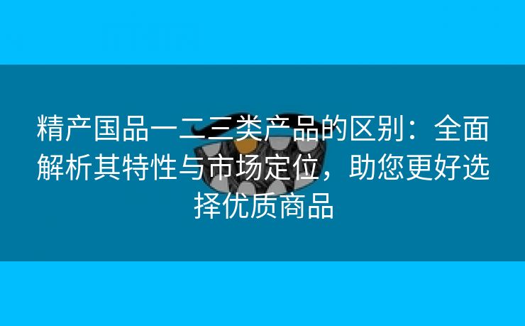 精产国品一二三类产品的区别：全面解析其特性与市场定位，助您更好选择优质商品