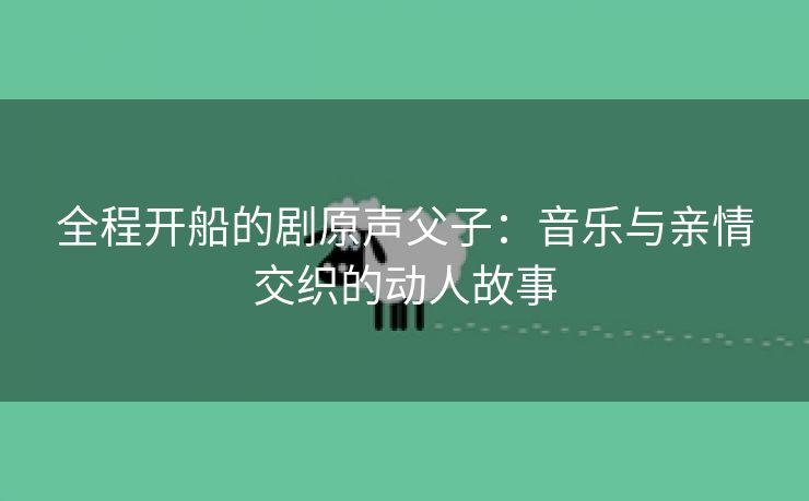 全程开船的剧原声父子：音乐与亲情交织的动人故事