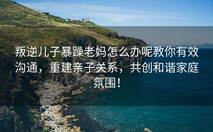 叛逆儿子暴躁老妈怎么办呢教你有效沟通，重建亲子关系，共创和谐家庭氛围！