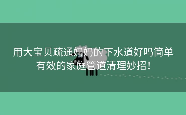 用大宝贝疏通妈妈的下水道好吗简单有效的家庭管道清理妙招！