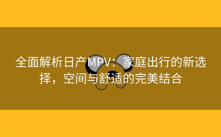 全面解析日产MPV：家庭出行的新选择，空间与舒适的完美结合