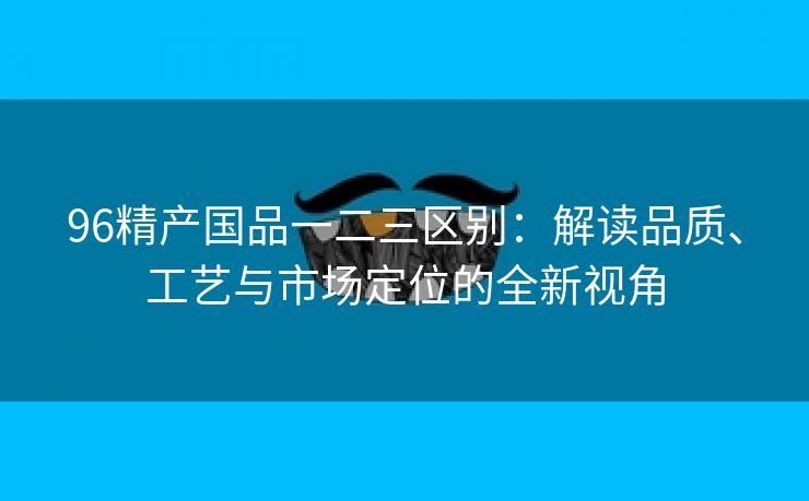 96精产国品一二三区别：解读品质、工艺与市场定位的全新视角