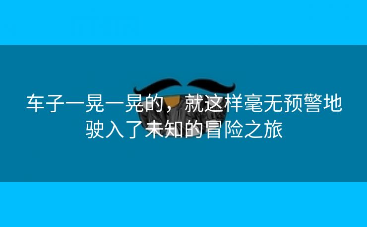 车子一晃一晃的，就这样毫无预警地驶入了未知的冒险之旅