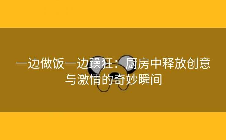 一边做饭一边躁狂：厨房中释放创意与激情的奇妙瞬间