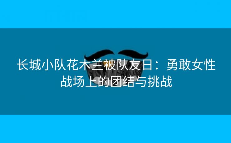 长城小队花木兰被队友日：勇敢女性战场上的团结与挑战