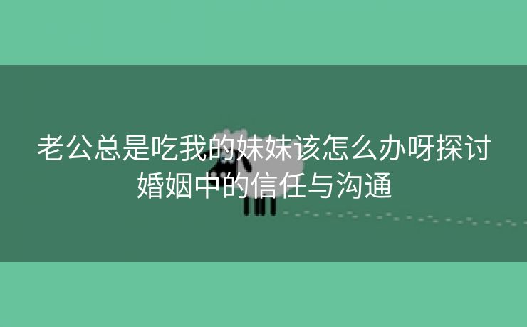 老公总是吃我的妹妹该怎么办呀探讨婚姻中的信任与沟通