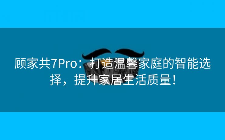 顾家共7Pro：打造温馨家庭的智能选择，提升家居生活质量！