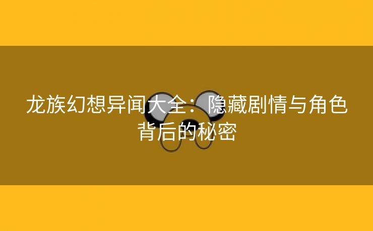 龙族幻想异闻大全：隐藏剧情与角色背后的秘密