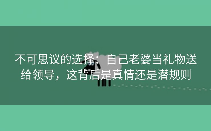 不可思议的选择：自己老婆当礼物送给领导，这背后是真情还是潜规则