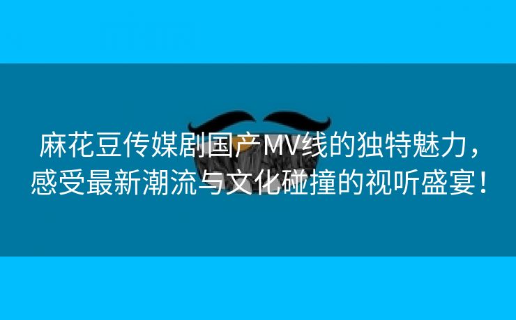 麻花豆传媒剧国产MV线的独特魅力，感受最新潮流与文化碰撞的视听盛宴！