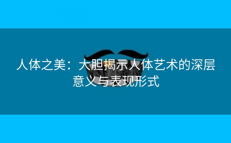 人体之美：大胆揭示人体艺术的深层意义与表现形式