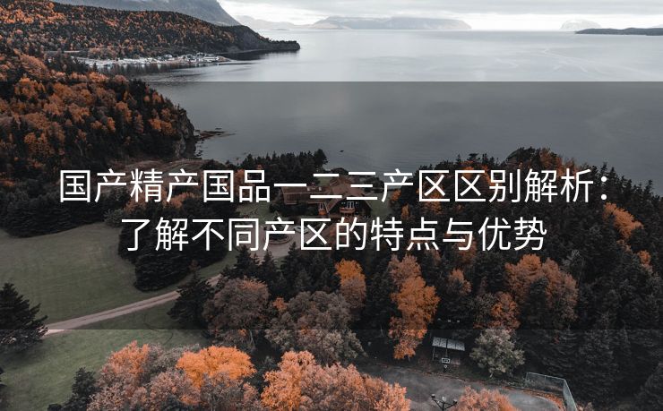 国产精产国品一二三产区区别解析：了解不同产区的特点与优势