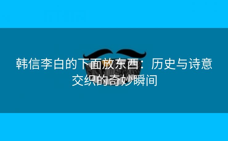 韩信李白的下面放东西：历史与诗意交织的奇妙瞬间