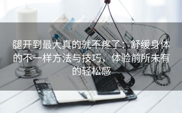 腿开到最大真的就不疼了：舒缓身体的不一样方法与技巧，体验前所未有的轻松感