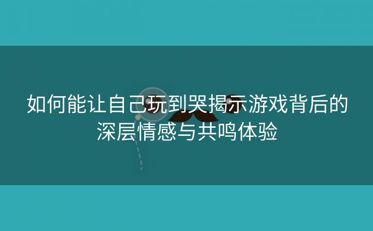 如何能让自己玩到哭揭示游戏背后的深层情感与共鸣体验