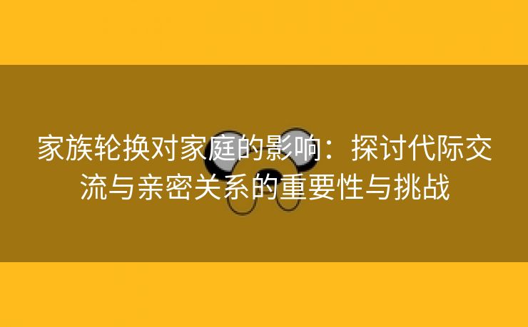 家族轮换对家庭的影响：探讨代际交流与亲密关系的重要性与挑战