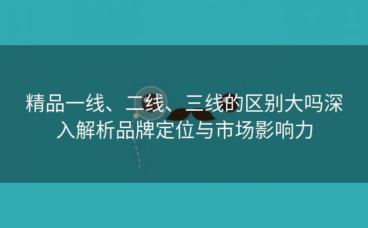 精品一线、二线、三线的区别大吗深入解析品牌定位与市场影响力