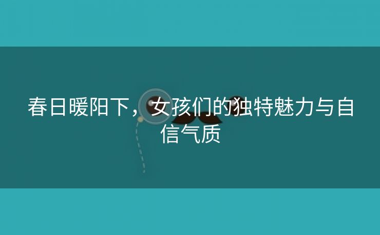 春日暖阳下，女孩们的独特魅力与自信气质