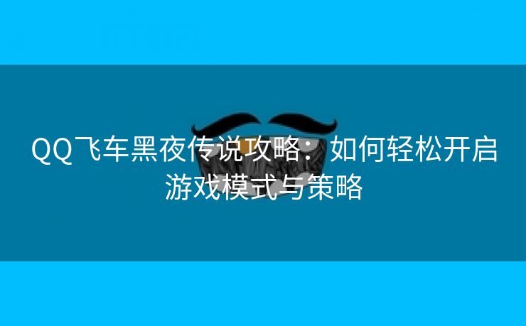 QQ飞车黑夜传说攻略：如何轻松开启游戏模式与策略