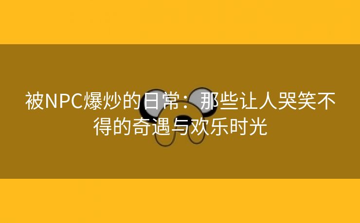 被NPC爆炒的日常：那些让人哭笑不得的奇遇与欢乐时光